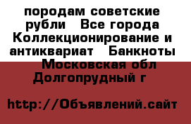 породам советские рубли - Все города Коллекционирование и антиквариат » Банкноты   . Московская обл.,Долгопрудный г.
